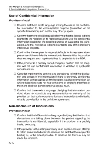 The Mergers & Acquisitions Handbook
A Practical Guide to Negotiated Transactions


Use of Confidential Information
Providers should
     n Confirm that there exists language limiting the use of the confiden-
       tial information to the contemplated purpose (evaluation of the
       specific transaction) and not for any other purpose.
     n Confirm that there exists language clarifying that no license is being
       granted to the recipient or its representatives to use the confidential
       information except for the specific purpose of evaluating the trans-
       action, and that no license is being granted to any of the provider’s
       intellectual property.
     n Confirm that the recipient is responsible/liable for its representatives’
       proper use of the confidential information to the extent that the provider
       does not request such representatives to be parties to the NDA.
     n If the provider is a publicly traded company, confirm that the recip-
       ient will not use confidential information in violation of applicable
       securities laws.
     n Consider implementing controls and procedures to limit the distribu-
       tion and access of the information if there is extremely confidential
       information being supplied or if the recipient is a close competitor, but
       where these factors do not rise to the level of affording treatment of
       the more sensitive portion under a special NDA.
     n Confirm that there exists language clarifying that information pro-
       vided does not constitute any representation or warranty of the
       provider but that such representations and warranties are limited to
       what is provided for in the definitive agreement.

Non-Disclosure of Discussions
Providers should
     n Confirm that the NDA contains language clarifying that the fact that
       discussions are taking place between the parties regarding the
       transaction is confidential, especially if the provider is a publicly
       traded company.
     n If the provider is the selling company in an auction context, attempt
       to retain some limited ability to disclose the fact that the recipient is
       bidding or, to the extent possible, to disclose the terms of any bid
       made by recipient.
A-10
 