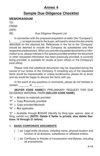 Annex 4
               Sample Due Diligence Checklist
MEMORANDUM
TO:                       *
FROM:
DATE:
RE:                       Due Diligence Request List
     In connection with the proposed acquisition of seller (the “Company”),
[          ], as legal counsel to the buyer, will need to review the documents
described on the attached list. References in the list to the “Company”
should be deemed to include the Company, its subsidiaries and their
respective predecessors. When you provide requested documents or infor-
mation to us, please indicate in the spaces provided whether the document
or other requested information has been previously provided, is currently
being provided, is available for review at [your offices or the Company’s
local office].
    Please note that additional documents may be requested during the
course of our review of the Company. If compiling any of the requested
items would be impracticable or unduly burdensome, please let us know
and we would be happy to discuss the items with you.
    In the event of any questions or comments, please do not hesitate to
contact           at         .
    [BUYER CODE NAME]’S PRELIMINARY REQUEST FOR DUE
DILIGENCE MATERIAL FROM [SELLER CODE NAME]
“A”   =   Access to materials provided
“P”   =   Copy Previously provided
“H”   =   Copy provided Herewith
“N”   =   Not applicable
“E” = Available through EDGAR (Identify by filing type, approx. date of
filing, exhibit no.) [NOTE: Delete if Seller is private; also delete Sec-
tions 19 through 21 below]

1.    BASIC CORPORATE DOCUMENTS
      [   ] (a) Legal entity structure, including name, physical location and
                function of all divisions, subsidiaries or affiliated entities.
      [   ] (b) Certificate or Articles of Incorporation and Bylaws, including
                all amendments.
                                                                         A-15
 