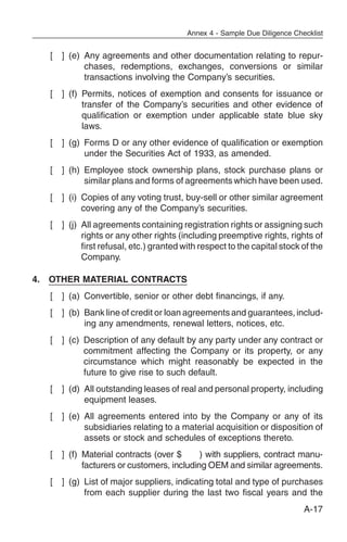 Annex 4 - Sample Due Diligence Checklist


     [   ] (e) Any agreements and other documentation relating to repur-
               chases, redemptions, exchanges, conversions or similar
               transactions involving the Company’s securities.
     [   ] (f) Permits, notices of exemption and consents for issuance or
               transfer of the Company’s securities and other evidence of
               qualification or exemption under applicable state blue sky
               laws.
     [   ] (g) Forms D or any other evidence of qualification or exemption
               under the Securities Act of 1933, as amended.
     [   ] (h) Employee stock ownership plans, stock purchase plans or
               similar plans and forms of agreements which have been used.
     [   ] (i) Copies of any voting trust, buy-sell or other similar agreement
               covering any of the Company’s securities.
     [   ] (j) All agreements containing registration rights or assigning such
               rights or any other rights (including preemptive rights, rights of
               first refusal, etc.) granted with respect to the capital stock of the
               Company.

4.   OTHER MATERIAL CONTRACTS
     [   ] (a) Convertible, senior or other debt financings, if any.
     [   ] (b) Bank line of credit or loan agreements and guarantees, includ-
               ing any amendments, renewal letters, notices, etc.
     [   ] (c) Description of any default by any party under any contract or
               commitment affecting the Company or its property, or any
               circumstance which might reasonably be expected in the
               future to give rise to such default.
     [   ] (d) All outstanding leases of real and personal property, including
               equipment leases.
     [   ] (e) All agreements entered into by the Company or any of its
               subsidiaries relating to a material acquisition or disposition of
               assets or stock and schedules of exceptions thereto.
     [   ] (f) Material contracts (over $      ) with suppliers, contract manu-
               facturers or customers, including OEM and similar agreements.
     [   ] (g) List of major suppliers, indicating total and type of purchases
               from each supplier during the last two fiscal years and the
                                                                               A-17
 