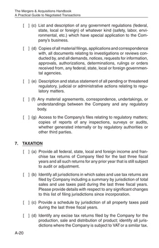 The Mergers & Acquisitions Handbook
A Practical Guide to Negotiated Transactions


     [   ] (c) List and description of any government regulations (federal,
               state, local or foreign) of whatever kind (safety, labor, envi-
               ronmental, etc.) which have special application to the Com-
               pany’s business.
     [   ] (d) Copies of all material filings, applications and correspondence
               with, all documents relating to investigations or reviews con-
               ducted by, and all demands, notices, requests for information,
               approvals, authorizations, determinations, rulings or orders
               received from, any federal, state, local or foreign governmen-
               tal agencies.
     [   ] (e) Description and status statement of all pending or threatened
               regulatory, judicial or administrative actions relating to regu-
               latory matters.
     [   ] (f) Any material agreements, correspondence, undertakings, or
               understandings between the Company and any regulatory
               body.
     [   ] (g) Access to the Company’s files relating to regulatory matters;
               copies of reports of any inspections, surveys or audits,
               whether generated internally or by regulatory authorities or
               other third parties.

7.   TAXATION
     [   ] (a) Provide all federal, state, local and foreign income and fran-
               chise tax returns of Company filed for the last three fiscal
               years and all such returns for any prior year that is still subject
               to audit or adjustment.
     [   ] (b) Identify all jurisdictions in which sales and use tax returns are
               filed by Company including a summary by jurisdiction of total
               sales and use taxes paid during the last three fiscal years.
               Please provide details with respect to any significant changes
               to this list of filing jurisdictions since incorporation.
     [   ] (c) Provide a schedule by jurisdiction of all property taxes paid
               during the last three fiscal years.
     [   ] (d) Identify any excise tax returns filed by the Company for the
               production, sale and distribution of product; identify all juris-
               dictions where the Company is subject to VAT or a similar tax.
A-20
 