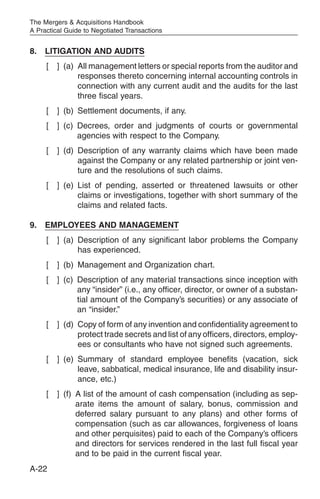 The Mergers & Acquisitions Handbook
A Practical Guide to Negotiated Transactions


8.   LITIGATION AND AUDITS
     [   ] (a) All management letters or special reports from the auditor and
               responses thereto concerning internal accounting controls in
               connection with any current audit and the audits for the last
               three fiscal years.
     [   ] (b) Settlement documents, if any.
     [   ] (c) Decrees, order and judgments of courts or governmental
               agencies with respect to the Company.
     [   ] (d) Description of any warranty claims which have been made
               against the Company or any related partnership or joint ven-
               ture and the resolutions of such claims.
     [   ] (e) List of pending, asserted or threatened lawsuits or other
               claims or investigations, together with short summary of the
               claims and related facts.

9.   EMPLOYEES AND MANAGEMENT
     [   ] (a) Description of any significant labor problems the Company
               has experienced.
     [   ] (b) Management and Organization chart.
     [   ] (c) Description of any material transactions since inception with
               any “insider” (i.e., any officer, director, or owner of a substan-
               tial amount of the Company’s securities) or any associate of
               an “insider.”
     [   ] (d) Copy of form of any invention and confidentiality agreement to
               protect trade secrets and list of any officers, directors, employ-
               ees or consultants who have not signed such agreements.
     [   ] (e) Summary of standard employee benefits (vacation, sick
               leave, sabbatical, medical insurance, life and disability insur-
               ance, etc.)
     [   ] (f) A list of the amount of cash compensation (including as sep-
               arate items the amount of salary, bonus, commission and
               deferred salary pursuant to any plans) and other forms of
               compensation (such as car allowances, forgiveness of loans
               and other perquisites) paid to each of the Company’s officers
               and directors for services rendered in the last full fiscal year
               and to be paid in the current fiscal year.
A-22
 