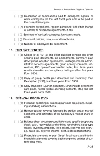 Annex 4 - Sample Due Diligence Checklist


   [   ] (g) Description of commissions paid to managers, agents, or
             other employees for the last fiscal year and to be paid in
             the current fiscal year.
   [   ] (h) Founders agreements, “golden parachute” and other change
             of control or severance agreements, if any.
   [   ] (i) Summary of worker’s compensation claims made.
   [   ] (j) Personnel policies, manuals and handbooks.
   [   ] (k) Number of employees by department.

10. EMPLOYEE BENEFITS
   [   ] (a) Copies of all 401(k) and other qualified pension and profit
             sharing plan documents, all amendments, summary plan
             descriptions, adoption agreements, trust agreements, admin-
             istrative services agreements, group annuity contracts, res-
             olutions, IRS opinion/determination letter, last three years
             nondiscrimination and compliance testing and last five years
             Form 5500.
   [   ] (b) Copy of group health plan document and Summary Plan
             Description (SPD), last three years Form 5500.
   [   ] (c) Copy of Section 125 Plan document, SPD (include dependent
             care plans, health flexible spending accounts, etc.) and last
             three years Form 5500.

11. FINANCIAL INFORMATION
   [   ] (a) Financial, operating or business plans and projections, includ-
             ing underlying assumptions.
   [   ] (b) Backup data for revenue forecasts by product and/or market
             segments and estimates of the Company’s market share in
             each.
   [   ] (c) Balance sheet account reconciliations and specific supporting
             detail: cash, receivables and unbilled receivables, sales-type
             leases, inventory, prepaids, fixed assets, reserves and accru-
             als, sales tax, deferred income, debt, stock reconciliations.
   [   ] (d) Financial statements for past [three] fiscal years, and interim
             financial statements covering each completed quarter of cur-
             rent fiscal year.
                                                                          A-23
 