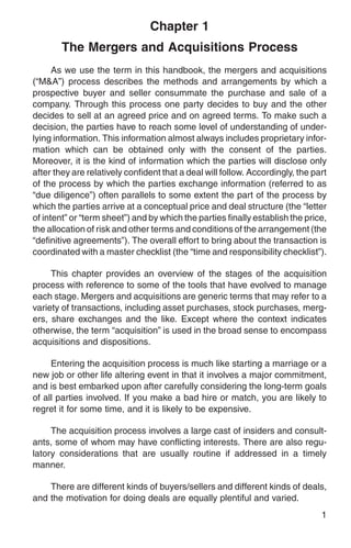 Chapter 1
        The Mergers and Acquisitions Process
      As we use the term in this handbook, the mergers and acquisitions
(“M&A”) process describes the methods and arrangements by which a
prospective buyer and seller consummate the purchase and sale of a
company. Through this process one party decides to buy and the other
decides to sell at an agreed price and on agreed terms. To make such a
decision, the parties have to reach some level of understanding of under-
lying information. This information almost always includes proprietary infor-
mation which can be obtained only with the consent of the parties.
Moreover, it is the kind of information which the parties will disclose only
after they are relatively confident that a deal will follow. Accordingly, the part
of the process by which the parties exchange information (referred to as
“due diligence”) often parallels to some extent the part of the process by
which the parties arrive at a conceptual price and deal structure (the “letter
of intent” or “term sheet”) and by which the parties finally establish the price,
the allocation of risk and other terms and conditions of the arrangement (the
“definitive agreements”). The overall effort to bring about the transaction is
coordinated with a master checklist (the “time and responsibility checklist”).

     This chapter provides an overview of the stages of the acquisition
process with reference to some of the tools that have evolved to manage
each stage. Mergers and acquisitions are generic terms that may refer to a
variety of transactions, including asset purchases, stock purchases, merg-
ers, share exchanges and the like. Except where the context indicates
otherwise, the term “acquisition” is used in the broad sense to encompass
acquisitions and dispositions.

     Entering the acquisition process is much like starting a marriage or a
new job or other life altering event in that it involves a major commitment,
and is best embarked upon after carefully considering the long-term goals
of all parties involved. If you make a bad hire or match, you are likely to
regret it for some time, and it is likely to be expensive.

     The acquisition process involves a large cast of insiders and consult-
ants, some of whom may have conflicting interests. There are also regu-
latory considerations that are usually routine if addressed in a timely
manner.

    There are different kinds of buyers/sellers and different kinds of deals,
and the motivation for doing deals are equally plentiful and varied.
                                                                                1
 