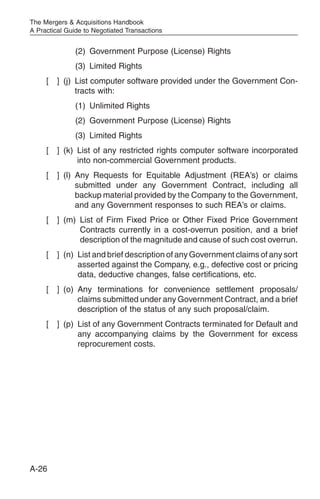 The Mergers & Acquisitions Handbook
A Practical Guide to Negotiated Transactions


               (2) Government Purpose (License) Rights
               (3) Limited Rights
     [   ] (j) List computer software provided under the Government Con-
               tracts with:
               (1) Unlimited Rights
               (2) Government Purpose (License) Rights
               (3) Limited Rights
     [   ] (k) List of any restricted rights computer software incorporated
               into non-commercial Government products.
     [   ] (l) Any Requests for Equitable Adjustment (REA’s) or claims
               submitted under any Government Contract, including all
               backup material provided by the Company to the Government,
               and any Government responses to such REA’s or claims.
     [   ] (m) List of Firm Fixed Price or Other Fixed Price Government
               Contracts currently in a cost-overrun position, and a brief
               description of the magnitude and cause of such cost overrun.
     [   ] (n) List and brief description of any Government claims of any sort
               asserted against the Company, e.g., defective cost or pricing
               data, deductive changes, false certifications, etc.
     [   ] (o) Any terminations for convenience settlement proposals/
               claims submitted under any Government Contract, and a brief
               description of the status of any such proposal/claim.
     [   ] (p) List of any Government Contracts terminated for Default and
               any accompanying claims by the Government for excess
               reprocurement costs.




A-26
 