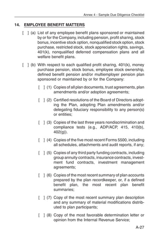Annex 4 - Sample Due Diligence Checklist


14. EMPLOYEE BENEFIT MATTERS
   [   ] (a) List of any employee benefit plans sponsored or maintained
             by or for the Company, including pension, profit sharing, stock
             bonus, incentive stock option, nonqualified stock option, stock
             purchase, restricted stock, stock appreciation rights, savings,
             401(k), nonqualified deferred compensation plans and all
             welfare benefit plans.
   [   ] (b) With respect to each qualified profit sharing, 401(k), money
             purchase pension, stock bonus, employee stock ownership,
             defined benefit pension and/or multiemployer pension plan
             sponsored or maintained by or for the Company:
             [   ] (1) Copies of all plan documents, trust agreements, plan
                       amendments and/or adoption agreements;
             [   ] (2) Certified resolutions of the Board of Directors adopt-
                       ing the Plan, adopting Plan amendments and/or
                       delegating fiduciary responsibility to any person(s)
                       or entities;
             [   ] (3) Copies of the last three years nondiscrimination and
                       compliance tests (e.g., ADP/ACP, 415, 410(b),
                       402(g)).
             [   ] (4) Copies of the five most recent Forms 5500, including
                       all schedules, attachments and audit reports, if any;
             [   ] (5) Copies of any third party funding contracts, including
                       group annuity contracts, insurance contracts, invest-
                       ment fund contracts, investment management
                       agreements;
             [   ] (6) Copies of the most recent summary of plan accounts
                       prepared by the plan recordkeeper, or, if a defined
                       benefit plan, the most recent plan benefit
                       summaries;
             [   ] (7) Copy of the most recent summary plan description
                       and any summary of material modifications distrib-
                       uted to plan participants;
             [   ] (8) Copy of the most favorable determination letter or
                       opinion from the Internal Revenue Service;
                                                                          A-27
 
