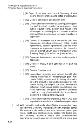 The Mergers & Acquisitions Handbook
A Practical Guide to Negotiated Transactions


                [   ] (9) Copy of the two most recent Summary Annual
                          Reports and information as to dates of distribution;
                [   ] (10) Copy of beneficiary designation form;
                [   ] (11) Copies of written notice of tax consequences (Sec-
                           tion 402(f) notice) provided to participants, distri-
                           bution request forms, election and waiver forms
                           with respect to qualified joint and survivor annuities
                           and qualified preretirement survivor annuities, if
                           applicable;
                [   ] (12) Copies of employee stock ownership plan loan
                           documents, including promissory notes, pledge
                           agreements, escrow agreements, and any other
                           document or agreement prepared in connection
                           with an exempt ESOP loan or transaction under
                           Treasury Regs. § 54.4975-7 or § 54.4975-11;
                [   ] (13) Copies of the two most recent actuarial reports, if
                           applicable;
                [   ] (14) Copies of PBGC-1 and Schedule A for part two
                           years;
                [   ] (15) Copy of fiduciary bond;
                [   ] (16) Information regarding any defined benefit plan
                           funding deficiency or multiemployer plan with-
                           drawal liability assessment, including information
                           as to the amount of the funding deficiency or with-
                           drawal liability, the original due date, the date the
                           deficiency or withdrawal liability was satisfied, cop-
                           ies of Form 5330 and proof of payment (canceled
                           check) and copy of notice distributed to employees
                           disclosing a funding deficiency; and
                [   ] (17) Copies of any pending or previous IRS or DOL audit
                           inquiries/examinations or related correspondence.
     [   ] (c) With respect to each welfare benefit plan sponsored or main-
               tained by the Company (including all health, medical, dental,
               life insurance, dependent care reimbursement, pretax pre-
               mium, health care reimbursement, section 125 flexible ben-
               efit, disability, accidental death and dismemberment
               insurance, severance, vacation, retiree health and group legal
A-28
 