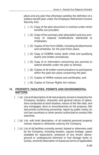 Annex 4 - Sample Due Diligence Checklist


            plans and any plan that otherwise satisfies the definition of a
            welfare benefit plan under the Employee Retirement Income
            Security Act):
             [   ] (1) Copy of the plan document or contract under which
                       benefits are provided;
             [   ] (2) Copy of the summary plan description and any sum-
                       mary of material modifications distributed to
                       employees;
             [   ] (3) Copies of the Form 5500s, including all attachments
                       and schedules, for the past three years;
             [   ] (4) Copy of COBRA notice (both initial and qualifying
                       event) and written procedures;
             [   ] (5) Copy of or information concerning any promise to
                       extend benefits under the plan to retirees;
             [   ] (6) Copies of all written communications to participants
                       within the past two years concerning the plan;
             [   ] (7) Copies of HIPAA notices and certificates; and
             [   ] (8) Copies of Cancer Rights Act notices.

15. PROPERTY, FACILITIES, PERMITS AND ENVIRONMENTAL
    MATTERS
   [   ] (a) List and description of all real property owned or leased by the
             Company; location, character and general nature of opera-
             tions conducted at each location; nature of the title held, and
             any mortgages, liens or encumbrances on the property; title
             documents confirming ownership; report by public notary (in
             civil law countries) or other person authorized to conduct title
             searches.
   [   ] (b) List, with brief description, of all material personal property
             owned, leased or otherwise used by the Company.
   [   ] (c) List of all facilities currently owned, leased or otherwise used
             by the Company, including location, square footage, space
             available for expansions, presence of any known above-
             ground or underground chemical or fuel storage tanks or
             sumps, and brief description of lease/use terms (if applicable)
                                                                          A-29
 