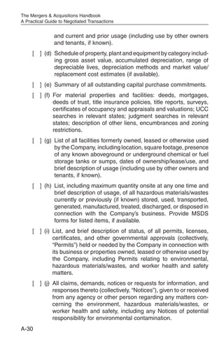 The Mergers & Acquisitions Handbook
A Practical Guide to Negotiated Transactions


               and current and prior usage (including use by other owners
               and tenants, if known).
     [   ] (d) Schedule of property, plant and equipment by category includ-
               ing gross asset value, accumulated depreciation, range of
               depreciable lives, depreciation methods and market value/
               replacement cost estimates (if available).
     [   ] (e) Summary of all outstanding capital purchase commitments.
     [   ] (f) For material properties and facilities: deeds, mortgages,
               deeds of trust, title insurance policies, title reports, surveys,
               certificates of occupancy and appraisals and valuations; UCC
               searches in relevant states; judgment searches in relevant
               states; description of other liens, encumbrances and zoning
               restrictions.
     [   ] (g) List of all facilities formerly owned, leased or otherwise used
               by the Company, including location, square footage, presence
               of any known aboveground or underground chemical or fuel
               storage tanks or sumps, dates of ownership/lease/use, and
               brief description of usage (including use by other owners and
               tenants, if known).
     [   ] (h) List, including maximum quantity onsite at any one time and
               brief description of usage, of all hazardous materials/wastes
               currently or previously (if known) stored, used, transported,
               generated, manufactured, treated, discharged, or disposed in
               connection with the Company’s business. Provide MSDS
               forms for listed items, if available.
     [   ] (i) List, and brief description of status, of all permits, licenses,
               certificates, and other governmental approvals (collectively,
               “Permits”) held or needed by the Company in connection with
               its business or properties owned, leased or otherwise used by
               the Company, including Permits relating to environmental,
               hazardous materials/wastes, and worker health and safety
               matters.
     [   ] (j) All claims, demands, notices or requests for information, and
               responses thereto (collectively, “Notices”), given to or received
               from any agency or other person regarding any matters con-
               cerning the environment, hazardous materials/wastes, or
               worker health and safety, including any Notices of potential
               responsibility for environmental contamination.
A-30
 