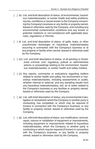 Annex 4 - Sample Due Diligence Checklist


[   ] (k) List, and brief description of status, of environmental, hazard-
          ous materials/wastes, or worker health and safety problems,
          injuries, conditions or issues known to the Company concern-
          ing the Company’s business or any facility or property owned,
          leased or otherwise used by the Company, and including any
          environmental contamination conditions and any known or
          potential violations or non-compliance with applicable laws,
          rules, regulations or Permits.

[   ] (l) List, and brief description of status, of spills, leaks, or other
          unauthorized discharges of hazardous materials/wastes
          occurring in connection with the Company’s business or at
          any property or facility when owned, leased or otherwise used
          by the Company.

[   ] (m) List, and brief description of status, of all pending or threat-
          ened criminal, civil, regulatory, judicial or administrative
          actions or proceedings relating to the environment, hazard-
          ous materials/wastes, or worker health and safety matters.

[   ] (n) Any reports, summaries or evaluations regarding matters
          related to worker health and safety, the environment or haz-
          ardous materials/wastes, including assessments or audits,
          whether internal or external, and any sampling results from
          any hazardous materials/wastes, soil, air or water related to
          the Company’s business or any facilities or property owned,
          leased or otherwise used by the Company

[   ] (o) List, with brief description of status, any environmental inves-
          tigation or remediation which the Company or another party is
          conducting, has completed, or which may be required (if
          known) in connection with the Company’s business, or any
          facility or property owned, leased or otherwise used by the
          Company.

[   ] (p) List, with brief description of status, any modification, removal,
          repair, closure or installation of equipment or improvements,
          including equipment or improvements related to hazardous
          materials/wastes, which the Company or another party is
          conducting or which may be required (if known) in connection
          with the Company’s business, or any facility or property
          owned, leased or otherwise used by the Company.
                                                                        A-31
 