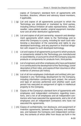Annex 4 - Sample Due Diligence Checklist


            copies of Company’s standard form of agreements with
            founders, directors, officers and advisory board members,
            if applicable.
[   ] (g) List and copies of all agreements pursuant to which the
          Technology are distributed or marketed by third parties,
          including without limitation all sales representative, referral,
          reseller, value-added reseller, original equipment manufac-
          turer and all other distribution agreements.
[   ] (h) List and copies of all joint ownership, research and develop-
          ment agreements which relate to the Technology and to
          which the Company is a party, including for each such rela-
          tionship a description of the ownership and rights to any
          developed technology, and any payment or financial obliga-
          tion with respect to such developed technology.
[   ] (i)   List and copies of all agreements pursuant to which products
            or components related to the Technology are manufactured
            or assembled by, or pursuant to which the Company acquires
            products or components for products from, third parties.
[   ] (j)   List of engineers and other employees who have participated
            in or contributed to the development of the Technology, a brief
            description of their roles, and copies of their resumes or other
            evidence of previous job history.
[   ] (k) List of all non-employees (individuals and entities) who par-
          ticipated in any Technology development for the Company,
          including information concerning each project, the amount
          and type of services performed and whether each such
          person has executed an assignment of rights in intellectual
          property to the Company.
[   ] (l)   Copies of the Company’s standard form of agreements with
            employees and independent contractors regarding inven-
            tions, and a list of all employees and all independent con-
            tractors who have executed the agreements, and a list of all
            employees and all independent contractors who have not
            executed the agreements.
[   ] (m) Copies of confidentiality, non disclosure, and assignment of
          invention agreements, between the Company and employ-
          ees, and between the Company and independent contrac-
          tors, the contents of which differ from those set forth in the
                                                                         A-33
 