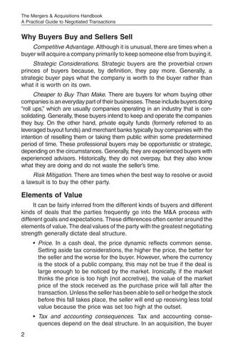 The Mergers & Acquisitions Handbook
A Practical Guide to Negotiated Transactions


Why Buyers Buy and Sellers Sell
    Competitive Advantage. Although it is unusual, there are times when a
buyer will acquire a company primarily to keep someone else from buying it.
     Strategic Considerations. Strategic buyers are the proverbial crown
princes of buyers because, by definition, they pay more. Generally, a
strategic buyer pays what the company is worth to the buyer rather than
what it is worth on its own.
      Cheaper to Buy Than Make. There are buyers for whom buying other
companies is an everyday part of their businesses. These include buyers doing
“roll ups,” which are usually companies operating in an industry that is con-
solidating. Generally, these buyers intend to keep and operate the companies
they buy. On the other hand, private equity funds (formerly referred to as
leveraged buyout funds) and merchant banks typically buy companies with the
intention of reselling them or taking them public within some predetermined
period of time. These professional buyers may be opportunistic or strategic,
depending on the circumstances. Generally, they are experienced buyers with
experienced advisors. Historically, they do not overpay, but they also know
what they are doing and do not waste the seller’s time.
    Risk Mitigation. There are times when the best way to resolve or avoid
a lawsuit is to buy the other party.

Elements of Value
     It can be fairly inferred from the different kinds of buyers and different
kinds of deals that the parties frequently go into the M&A process with
different goals and expectations. These differences often center around the
elements of value. The deal values of the party with the greatest negotiating
strength generally dictate deal structure.
     • Price. In a cash deal, the price dynamic reflects common sense.
       Setting aside tax considerations, the higher the price, the better for
       the seller and the worse for the buyer. However, where the currency
       is the stock of a public company, this may not be true if the deal is
       large enough to be noticed by the market. Ironically, if the market
       thinks the price is too high (not accretive), the value of the market
       price of the stock received as the purchase price will fall after the
       transaction. Unless the seller has been able to sell or hedge the stock
       before this fall takes place, the seller will end up receiving less total
       value because the price was set too high at the outset.
     • Tax and accounting consequences. Tax and accounting conse-
       quences depend on the deal structure. In an acquisition, the buyer
2
 