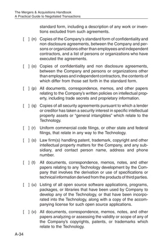 The Mergers & Acquisitions Handbook
A Practical Guide to Negotiated Transactions


                 standard form, including a description of any work or inven-
                 tions excluded from such agreements.
     [   ] (n) Copies of the Company’s standard form of confidentiality and
               non disclosure agreements, between the Company and per-
               sons or organizations other than employees and independent
               contractors, and a list of persons or organizations who have
               executed the agreements.
     [   ] (o) Copies of confidentiality and non disclosure agreements,
               between the Company and persons or organizations other
               than employees and independent contractors, the contents of
               which differ from those set forth in the standard form.
     [   ] (p) All documents, correspondence, memos, and other papers
               relating to the Company’s written policies on intellectual prop-
               erty, including trade secrets and proprietary information.
     [   ] (q) Copies of all security agreements pursuant to which a lender
               or creditor has taken a security interest in specific intellectual
               property assets or “general intangibles” which relate to the
               Technology.
     [   ] (r)   Uniform commercial code filings, or other state and federal
                 filings, that relate in any way to the Technology.
     [   ] (s) Law firm(s) handling patent, trademark, copyright and other
               intellectual property matters for the Company, and any sub-
               sidiary, and contact person name, address and phone
               number.
     [   ] (t)   All documents, correspondence, memos, notes, and other
                 papers relating to any Technology development by the Com-
                 pany that involves the derivation or use of specifications or
                 technical information derived from the products of third parties.
     [   ] (u) Listing of all open source software applications, programs,
               packages, or libraries that have been used by Company to
               develop any of the Technology, or that have been incorpo-
               rated into the Technology, along with a copy of the accom-
               panying license for such open source applications.
     [   ] (v) All documents, correspondence, memos, notes, and other
               papers analyzing or assessing the validity or scope of any of
               the Company’s copyrights, patents, or trademarks which
               relate to the Technology.
A-34
 