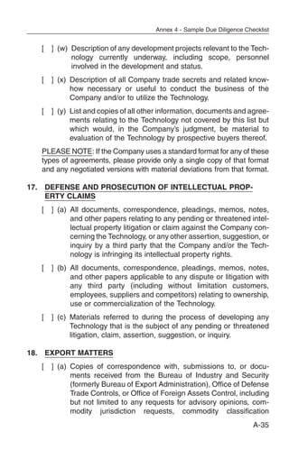 Annex 4 - Sample Due Diligence Checklist


   [   ] (w) Description of any development projects relevant to the Tech-
             nology currently underway, including scope, personnel
             involved in the development and status.
   [   ] (x) Description of all Company trade secrets and related know-
             how necessary or useful to conduct the business of the
             Company and/or to utilize the Technology.
   [   ] (y) List and copies of all other information, documents and agree-
             ments relating to the Technology not covered by this list but
             which would, in the Company’s judgment, be material to
             evaluation of the Technology by prospective buyers thereof.
   PLEASE NOTE: If the Company uses a standard format for any of these
   types of agreements, please provide only a single copy of that format
   and any negotiated versions with material deviations from that format.

17. DEFENSE AND PROSECUTION OF INTELLECTUAL PROP-
    ERTY CLAIMS
   [   ] (a) All documents, correspondence, pleadings, memos, notes,
             and other papers relating to any pending or threatened intel-
             lectual property litigation or claim against the Company con-
             cerning the Technology, or any other assertion, suggestion, or
             inquiry by a third party that the Company and/or the Tech-
             nology is infringing its intellectual property rights.
   [   ] (b) All documents, correspondence, pleadings, memos, notes,
             and other papers applicable to any dispute or litigation with
             any third party (including without limitation customers,
             employees, suppliers and competitors) relating to ownership,
             use or commercialization of the Technology.
   [   ] (c) Materials referred to during the process of developing any
             Technology that is the subject of any pending or threatened
             litigation, claim, assertion, suggestion, or inquiry.

18. EXPORT MATTERS
   [   ] (a) Copies of correspondence with, submissions to, or docu-
             ments received from the Bureau of Industry and Security
             (formerly Bureau of Export Administration), Office of Defense
             Trade Controls, or Office of Foreign Assets Control, including
             but not limited to any requests for advisory opinions, com-
             modity jurisdiction requests, commodity classification
                                                                         A-35
 
