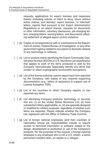 The Mergers & Acquisitions Handbook
A Practical Guide to Negotiated Transactions


               requests, applications for export licenses and responses
               thereto (including notices of intent to deny, return without
               action notices, and denials), export licenses, “is informed”
               letters, reports filed pursuant to the Export Administration
               Regulations or an export license, requests for documents
               or other information, voluntary disclosures, pre-charging let-
               ters, charging letters, warning letters, and documents reflect-
               ing settlement of alleged export control violations.

     [   ] (b) Copies of correspondence with or submissions to the Depart-
               ment of Justice, Federal Bureau of Investigation, or any other
               government agency related to any export or domestic release
               of any technology or software.

     [   ] (c) List or product matrix identifying the Export Commodity Clas-
               sification Number (ECCN) or U.S. Munitions List classification
               that applies to each of the items produced or sold by the
               Company internationally. Separately identify any items that
               contain or utilize cryptographic functionality (encryption).

     [   ] (d) List of the license authority used to export each item exported
               by the Company, with copies of any required supporting
               documentation (e.g., letters of assurance to support use of
               License Exception TSR).

     [   ] (e) List of the countries to which Company exports or has
               exported any items.

     [   ] (f) List identifying Company products, technology, or services
               that are: (i) on the United States Munitions List; (ii) have
               substantial military applicability; or, (iii) are specially designed
               or modified for military purposes, regardless of whether such
               items are exported. Please indicate whether the Company
               has registered with the Office of Defense Trade Controls.

     [   ] (g) List of foreign national employees (and their countries of
               nationality) whose job responsibilities include or require
               access to technical information or software related to the
               design, development or production or use of the Company’s
               products. For the purposes of this request, a foreign national
               employee is any employee who is not a U.S. citizen, a lawful
               permanent resident alien, an asylee or a refugee.
A-36
 