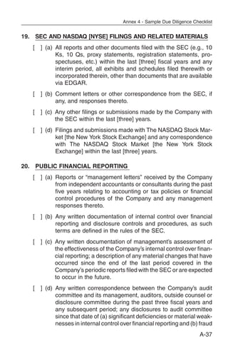 Annex 4 - Sample Due Diligence Checklist


19. SEC AND NASDAQ [NYSE] FILINGS AND RELATED MATERIALS
   [   ] (a) All reports and other documents filed with the SEC (e.g., 10
             Ks, 10 Qs, proxy statements, registration statements, pro-
             spectuses, etc.) within the last [three] fiscal years and any
             interim period, all exhibits and schedules filed therewith or
             incorporated therein, other than documents that are available
             via EDGAR.
   [   ] (b) Comment letters or other correspondence from the SEC, if
             any, and responses thereto.
   [   ] (c) Any other filings or submissions made by the Company with
             the SEC within the last [three] years.
   [   ] (d) Filings and submissions made with The NASDAQ Stock Mar-
             ket [the New York Stock Exchange] and any correspondence
             with The NASDAQ Stock Market [the New York Stock
             Exchange] within the last [three] years.

20. PUBLIC FINANCIAL REPORTING
   [   ] (a) Reports or “management letters” received by the Company
             from independent accountants or consultants during the past
             five years relating to accounting or tax policies or financial
             control procedures of the Company and any management
             responses thereto.
   [   ] (b) Any written documentation of internal control over financial
             reporting and disclosure controls and procedures, as such
             terms are defined in the rules of the SEC.
   [   ] (c) Any written documentation of management’s assessment of
             the effectiveness of the Company’s internal control over finan-
             cial reporting; a description of any material changes that have
             occurred since the end of the last period covered in the
             Company’s periodic reports filed with the SEC or are expected
             to occur in the future.
   [   ] (d) Any written correspondence between the Company’s audit
             committee and its management, auditors, outside counsel or
             disclosure committee during the past three fiscal years and
             any subsequent period; any disclosures to audit committee
             since that date of (a) significant deficiencies or material weak-
             nesses in internal control over financial reporting and (b) fraud
                                                                           A-37
 