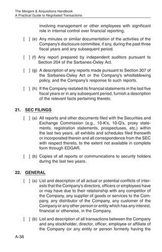 The Mergers & Acquisitions Handbook
A Practical Guide to Negotiated Transactions


               involving management or other employees with significant
               role in internal control over financial reporting.
     [   ] (e) Any minutes or similar documentation of the activities of the
               Company’s disclosure committee, if any, during the past three
               fiscal years and any subsequent period.
     [   ] (f) Any report prepared by independent auditors pursuant to
               Section 204 of the Sarbanes-Oxley Act.
     [   ] (g) A description of any reports made pursuant to Section 307 of
               the Sarbanes-Oxley Act or the Company’s whistleblowing
               policy, and the Company’s response to such reports.
     [   ] (h) If the Company restated its financial statements in the last five
               fiscal years or in any subsequent period, furnish a description
               of the relevant facts pertaining thereto.

21. SEC FILINGS
     [   ] (a) All reports and other documents filed with the Securities and
               Exchange Commission (e.g., 10-K’s, 10-Q’s, proxy state-
               ments, registration statements, prospectuses, etc.) within
               the last two years, all exhibits and schedules filed therewith
               or incorporated therein and all correspondence from the SEC
               with respect thereto, to the extent not available in complete
               form through EDGAR.
     [   ] (b) Copies of all reports or communications to security holders
               during the last two years.

22. GENERAL
     [   ] (a) List and description of all actual or potential conflicts of inter-
               ests that the Company’s directors, officers or employees have
               or may have due to their relationship with any competitor of
               the Company, any supplier of goods or services to the Com-
               pany, any distributor of the Company, any customer of the
               Company or any other person or entity which has any interest,
               financial or otherwise, in the Company.
     [   ] (b) List and description of all transactions between the Company
               and any stockholder, director, officer, employee or affiliate of
               the Company (or any entity or person formerly having the
A-38
 