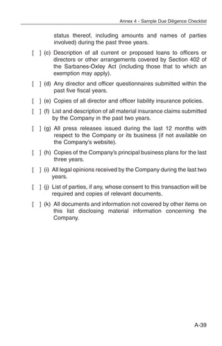 Annex 4 - Sample Due Diligence Checklist


          status thereof, including amounts and names of parties
          involved) during the past three years.
[   ] (c) Description of all current or proposed loans to officers or
          directors or other arrangements covered by Section 402 of
          the Sarbanes-Oxley Act (including those that to which an
          exemption may apply).
[   ] (d) Any director and officer questionnaires submitted within the
          past five fiscal years.
[   ] (e) Copies of all director and officer liability insurance policies.
[   ] (f) List and description of all material insurance claims submitted
          by the Company in the past two years.
[   ] (g) All press releases issued during the last 12 months with
          respect to the Company or its business (if not available on
          the Company’s website).
[   ] (h) Copies of the Company’s principal business plans for the last
          three years.
[   ] (i) All legal opinions received by the Company during the last two
          years.
[   ] (j) List of parties, if any, whose consent to this transaction will be
          required and copies of relevant documents.
[   ] (k) All documents and information not covered by other items on
          this list disclosing material information concerning the
          Company.




                                                                        A-39
 