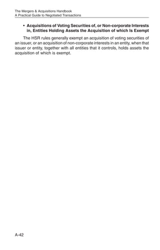 The Mergers & Acquisitions Handbook
A Practical Guide to Negotiated Transactions


     • Acquisitions of Voting Securities of, or Non-corporate Interests
       in, Entities Holding Assets the Acquisition of which Is Exempt
     The HSR rules generally exempt an acquisition of voting securities of
an issuer, or an acquisition of non-corporate interests in an entity, when that
issuer or entity, together with all entities that it controls, holds assets the
acquisition of which is exempt.




A-42
 