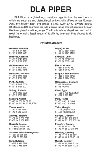 DLA PIPER
     DLA Piper is a global legal services organization, the members of
which are separate and distinct legal entities, with offices across Europe,
Asia, the Middle East and United States. Over 3,400 lawyers across
64 offices and 25 countries provide a broad range of legal services through
the firm’s global practice groups. The firm is relationship driven and built to
meet the ongoing legal needs of its clients, wherever they choose to do
business.

                               www.dlapiper.com

Adelaide, Australia                        Beijing, China
T: +61 8 8124 1811                         T: +86 10 6561 1788
F: +61 8 8231 0014                         F: +86 10 6561 5158
Brisbane, Australia                        Shanghai, China
T: +61 7 3246 4000                         T: +86 21 50372726
F: +61 7 3229 4077                         F: +86 21 50372268
Canberra, Australia                        Zagreb, Croatia
T: +61 2 6201 8787                         T: +385 1 61 99 930
F: +61 2 6230 7848                         F: +385 1 61 99 977
Melbourne, Australia                       Prague, Czech Republic
T: +61 3 9274 5000                         T: +420 2 2423 4413
F: +61 3 9274 5111                         F: +420 2 2224 6065
Perth, Australia                           Copenhagen, Denmark
T: +61 8 6467 6000                         T: +45 7730 4050
F: +61 8 6467 6001                         F: +45 7730 4077
Sydney, Australia                          Cairo, Egypt
T: +61 2 9286 8000                         T: +202 2 795 4228/8179
F: +61 2 9283 4144                         F: +202 2 795 4221
Salzburg, Austria                          Paris, France
T: +43 (0) 662 84 32 88                    T: +33 1 40 15 24 00
F: +43 (0) 662 84 32 88 5020               F: +33 1 40 15 24 03
Vienna, Austria                            Tbilisi, Georgia
T: +43 1 531 78 0                          T: +995 (32) 92 1464
F: +43 1 533 52 52                         F: +995 (32) 93 2752
Antwerp, Belgium                           Cologne, Germany
T: +32 (0) 3 287 2828                      T: +49 (0) 221 277 277 0
F: +32 (0) 3 230 4221                      F: +49 (0) 221 277 277 10
Brussels, Belgium                          Frankfurt, Germany
T: + 32 (0) 2 500 1500                     T: +49 (0) 69 27133 0
F: + 32 (0) 2 500 1600                     F: +49 (0) 69 27133 100
Sarajevo, Bosnia-Herzegovina               Hamburg, Germany
T: +387 33 295 236                         T: +49 (0) 40 1 88 88 0
F: +387 33 295 242                         F: +49 (0) 40 1 88 88 111
Sofia, Bulgaria                            Munich, Germany
T: +359 2 935 5610                         T: +49 (0) 89 5908 2318
F: +359 2 935 5616                         F: +49 (0) 89 5908 1332
 
