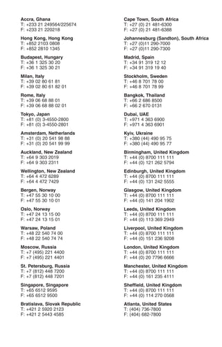 Accra, Ghana                  Cape Town, South Africa
T: +233 21 249564/225674      T: +27 (0) 21 481-6300
F: +233 21 220218             F: +27 (0) 21 481-6388
Hong Kong, Hong Kong          Johannesburg (Sandton), South Africa
T: +852 2103 0808             T: +27 (0)11 290-7000
F: +852 2810 1345             F: +27 (0)11 290-7300
Budapest, Hungary             Madrid, Spain
T: +36 1 325 30 20            T: +34 91 319 12 12
F: +36 1 325 30 21            F: +34 91 319 19 40
Milan, Italy                  Stockholm, Sweden
T: +39 02 80 61 81            T: +46 8 701 78 00
F: +39 02 80 61 82 01         F: +46 8 701 78 99
Rome, Italy                   Bangkok, Thailand
T: +39 06 68 88 01            T: +66 2 686 8500
F: +39 06 68 88 02 01         F: +66 2 670 0131
Tokyo, Japan                  Dubai, UAE
T: +81 (0) 3-4550-2800        T: +971 4 363 6900
F: +81 (0) 3-4550-2801        F: +971 4 363 6901
Amsterdam, Netherlands        Kyiv, Ukraine
T: +31 (0) 20 541 98 88       T: +380 (44) 490 95 75
F: +31 (0) 20 541 99 99       F: +380 (44) 490 95 77
Auckland, New Zealand         Birmingham, United Kingdom
T: +64 9 303 2019             T: +44 (0) 8700 111 111
F: +64 9 303 2311             F: +44 (0) 121 262 5794
Wellington, New Zealand       Edinburgh, United Kingdom
T: +64 4 472 6289             T: +44 (0) 8700 111 111
F: +64 4 472 7429             F: +44 (0) 131 242 5555
Bergen, Norway                Glasgow, United Kingdom
T: +47 55 30 10 00            T: +44 (0) 8700 111 111
F: +47 55 30 10 01            F: +44 (0) 141 204 1902
Oslo, Norway                  Leeds, United Kingdom
T: +47 24 13 15 00            T: +44 (0) 8700 111 111
F: +47 24 13 15 01            F: +44 (0) 113 369 2949
Warsaw, Poland                Liverpool, United Kingdom
T: +48 22 540 74 00           T: +44 (0) 8700 111 111
F: +48 22 540 74 74           F: +44 (0) 151 236 9208
Moscow, Russia                London, United Kingdom
T: +7 (495) 221 4400          T: +44 (0) 8700 111 111
F: +7 (495) 221 4401          F: +44 (0) 20 7796 6666
St. Petersburg, Russia        Manchester, United Kingdom
T: +7 (812) 448 7200          T: +44 (0) 8700 111 111
F: +7 (812) 448 7201          F: +44 (0) 161 235 4111
Singapore, Singapore          Sheffield, United Kingdom
T: +65 6512 9595              T: +44 (0) 8700 111 111
F: +65 6512 9500              F: +44 (0) 114 270 0568
Bratislava, Slovak Republic   Atlanta, United States
T: +421 2 5920 2123           T: (404) 736-7800
F: +421 2 5443 4585           F: (404) 682-7800
 
