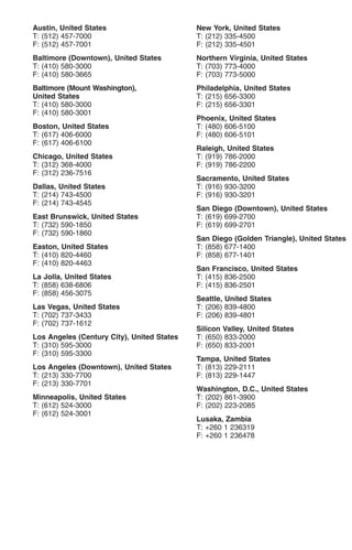 Austin, United States                       New York, United States
T: (512) 457-7000                           T: (212) 335-4500
F: (512) 457-7001                           F: (212) 335-4501
Baltimore (Downtown), United States         Northern Virginia, United States
T: (410) 580-3000                           T: (703) 773-4000
F: (410) 580-3665                           F: (703) 773-5000
Baltimore (Mount Washington),               Philadelphia, United States
United States                               T: (215) 656-3300
T: (410) 580-3000                           F: (215) 656-3301
F: (410) 580-3001
                                            Phoenix, United States
Boston, United States                       T: (480) 606-5100
T: (617) 406-6000                           F: (480) 606-5101
F: (617) 406-6100
                                            Raleigh, United States
Chicago, United States                      T: (919) 786-2000
T: (312) 368-4000                           F: (919) 786-2200
F: (312) 236-7516
                                            Sacramento, United States
Dallas, United States                       T: (916) 930-3200
T: (214) 743-4500                           F: (916) 930-3201
F: (214) 743-4545
                                            San Diego (Downtown), United States
East Brunswick, United States               T: (619) 699-2700
T: (732) 590-1850                           F: (619) 699-2701
F: (732) 590-1860
                                            San Diego (Golden Triangle), United States
Easton, United States                       T: (858) 677-1400
T: (410) 820-4460                           F: (858) 677-1401
F: (410) 820-4463
                                            San Francisco, United States
La Jolla, United States                     T: (415) 836-2500
T: (858) 638-6806                           F: (415) 836-2501
F: (858) 456-3075
                                            Seattle, United States
Las Vegas, United States                    T: (206) 839-4800
T: (702) 737-3433                           F: (206) 839-4801
F: (702) 737-1612
                                            Silicon Valley, United States
Los Angeles (Century City), United States   T: (650) 833-2000
T: (310) 595-3000                           F: (650) 833-2001
F: (310) 595-3300
                                            Tampa, United States
Los Angeles (Downtown), United States       T: (813) 229-2111
T: (213) 330-7700                           F: (813) 229-1447
F: (213) 330-7701
                                            Washington, D.C., United States
Minneapolis, United States                  T: (202) 861-3900
T: (612) 524-3000                           F: (202) 223-2085
F: (612) 524-3001
                                            Lusaka, Zambia
                                            T: +260 1 236319
                                            F: +260 1 236478
 