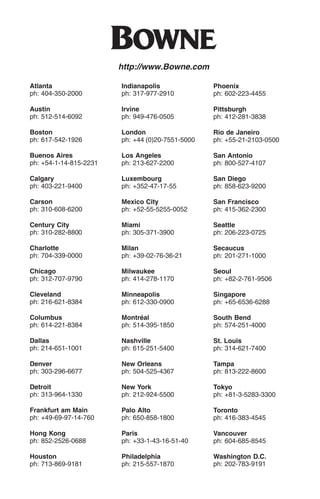 O
                        http://www.Bowne.com

Atlanta                 Indianapolis              Phoenix
ph: 404-350-2000        ph: 317-977-2910          ph: 602-223-4455

Austin                  Irvine                    Pittsburgh
ph: 512-514-6092        ph: 949-476-0505          ph: 412-281-3838

Boston                  London                    Rio de Janeiro
ph: 617-542-1926        ph: +44 (0)20-7551-5000   ph: +55-21-2103-0500

Buenos Aires            Los Angeles               San Antonio
ph: +54-1-14-815-2231   ph: 213-627-2200          ph: 800-527-4107

Calgary                 Luxembourg                San Diego
ph: 403-221-9400        ph: +352-47-17-55         ph: 858-623-9200

Carson                  Mexico City               San Francisco
ph: 310-608-6200        ph: +52-55-5255-0052      ph: 415-362-2300

Century City            Miami                     Seattle
ph: 310-282-8800        ph: 305-371-3900          ph: 206-223-0725

Charlotte               Milan                     Secaucus
ph: 704-339-0000        ph: +39-02-76-36-21       ph: 201-271-1000

Chicago                 Milwaukee                 Seoul
ph: 312-707-9790        ph: 414-278-1170          ph: +82-2-761-9506

Cleveland               Minneapolis               Singapore
ph: 216-621-8384        ph: 612-330-0900          ph: +65-6536-6288

Columbus                Montréal                  South Bend
ph: 614-221-8384        ph: 514-395-1850          ph: 574-251-4000

Dallas                  Nashville                 St. Louis
ph: 214-651-1001        ph: 615-251-5400          ph: 314-621-7400

Denver                  New Orleans               Tampa
ph: 303-296-6677        ph: 504-525-4367          ph: 813-222-8600

Detroit                 New York                  Tokyo
ph: 313-964-1330        ph: 212-924-5500          ph: +81-3-5283-3300

Frankfurt am Main       Palo Alto                 Toronto
ph: +49-69-97-14-760    ph: 650-858-1800          ph: 416-383-4545

Hong Kong               Paris                     Vancouver
ph: 852-2526-0688       ph: +33-1-43-16-51-40     ph: 604-685-8545

Houston                 Philadelphia              Washington D.C.
ph: 713-869-9181        ph: 215-557-1870          ph: 202-783-9191
 