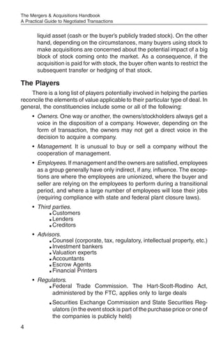 The Mergers & Acquisitions Handbook
A Practical Guide to Negotiated Transactions


       liquid asset (cash or the buyer’s publicly traded stock). On the other
       hand, depending on the circumstances, many buyers using stock to
       make acquisitions are concerned about the potential impact of a big
       block of stock coming onto the market. As a consequence, if the
       acquisition is paid for with stock, the buyer often wants to restrict the
       subsequent transfer or hedging of that stock.

The Players
    There is a long list of players potentially involved in helping the parties
reconcile the elements of value applicable to their particular type of deal. In
general, the constituencies include some or all of the following:
     • Owners. One way or another, the owners/stockholders always get a
       voice in the disposition of a company. However, depending on the
       form of transaction, the owners may not get a direct voice in the
       decision to acquire a company.
     • Management. It is unusual to buy or sell a company without the
       cooperation of management.
     • Employees. If management and the owners are satisfied, employees
       as a group generally have only indirect, if any, influence. The excep-
       tions are where the employees are unionized, where the buyer and
       seller are relying on the employees to perform during a transitional
       period, and where a large number of employees will lose their jobs
       (requiring compliance with state and federal plant closure laws).
     • Third parties.
            m Customers

            m Lenders

            m Creditors



     • Advisors.
           m Counsel (corporate, tax, regulatory, intellectual property, etc.)

           m Investment bankers

           m Valuation experts

           m Accountants

           m Escrow Agents

           m Financial Printers



     • Regulators.
           m Federal  Trade Commission. The Hart-Scott-Rodino Act,
             administered by the FTC, applies only to large deals
             m   Securities Exchange Commission and State Securities Reg-
                 ulators (in the event stock is part of the purchase price or one of
                 the companies is publicly held)
4
 