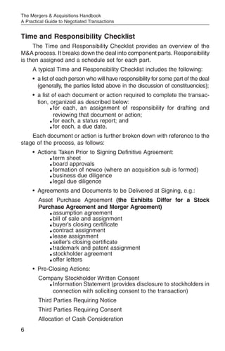 The Mergers & Acquisitions Handbook
A Practical Guide to Negotiated Transactions


Time and Responsibility Checklist
     The Time and Responsibility Checklist provides an overview of the
M&A process. It breaks down the deal into component parts. Responsibility
is then assigned and a schedule set for each part.
     A typical Time and Responsibility Checklist includes the following:
     • a list of each person who will have responsibility for some part of the deal
       (generally, the parties listed above in the discussion of constituencies);
     • a list of each document or action required to complete the transac-
       tion, organized as described below:
             m for each, an assignment of responsibility for drafting and


               reviewing that document or action;
             m for each, a status report; and

             m for each, a due date.



    Each document or action is further broken down with reference to the
stage of the process, as follows:
     • Actions Taken Prior to Signing Definitive Agreement:
            m term sheet

            m board approvals

            m formation of newco (where an acquisition sub is formed)

            m business due diligence

            m legal due diligence



     • Agreements and Documents to be Delivered at Signing, e.g.:
        Asset Purchase Agreement (the Exhibits Differ for a Stock
        Purchase Agreement and Merger Agreement)
            m assumption agreement

            m bill of sale and assignment

            m buyer’s closing certificate

            m contract assignment

            m lease assignment

            m seller’s closing certificate

            m trademark and patent assignment

            m stockholder agreement

            m offer letters



     • Pre-Closing Actions:
        Company Stockholder Written Consent
           m Information Statement (provides disclosure to stockholders in

             connection with soliciting consent to the transaction)
        Third Parties Requiring Notice
        Third Parties Requiring Consent
        Allocation of Cash Consideration
6
 
