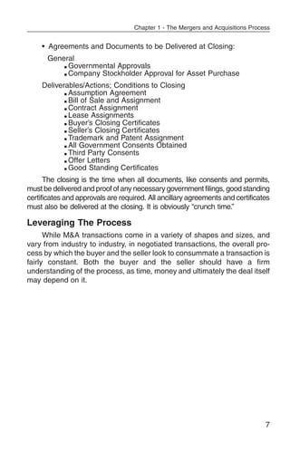 Chapter 1 - The Mergers and Acquisitions Process


     • Agreements and Documents to be Delivered at Closing:
      General
          m Governmental Approvals

          m Company Stockholder Approval for Asset Purchase


     Deliverables/Actions; Conditions to Closing
            m Assumption Agreement

            m Bill of Sale and Assignment

            m Contract Assignment

            m Lease Assignments

            m Buyer’s Closing Certificates

            m Seller’s Closing Certificates

            m Trademark and Patent Assignment

            m All Government Consents Obtained

            m Third Party Consents

            m Offer Letters

            m Good Standing Certificates


      The closing is the time when all documents, like consents and permits,
must be delivered and proof of any necessary government filings, good standing
certificates and approvals are required. All ancillary agreements and certificates
must also be delivered at the closing. It is obviously “crunch time.”

Leveraging The Process
      While M&A transactions come in a variety of shapes and sizes, and
vary from industry to industry, in negotiated transactions, the overall pro-
cess by which the buyer and the seller look to consummate a transaction is
fairly constant. Both the buyer and the seller should have a firm
understanding of the process, as time, money and ultimately the deal itself
may depend on it.




                                                                                  7
 