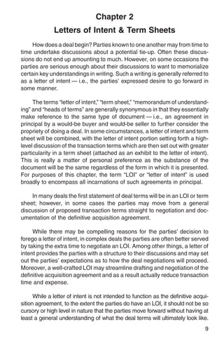 Chapter 2
              Letters of Intent & Term Sheets
     How does a deal begin? Parties known to one another may from time to
time undertake discussions about a potential tie-up. Often these discus-
sions do not end up amounting to much. However, on some occasions the
parties are serious enough about their discussions to want to memorialize
certain key understandings in writing. Such a writing is generally referred to
as a letter of intent — i.e., the parties’ expressed desire to go forward in
some manner.

     The terms “letter of intent,” “term sheet,” “memorandum of understand-
ing” and “heads of terms” are generally synonymous in that they essentially
make reference to the same type of document — i.e., an agreement in
principal by a would-be buyer and would-be seller to further consider the
propriety of doing a deal. In some circumstances, a letter of intent and term
sheet will be combined, with the letter of intent portion setting forth a high-
level discussion of the transaction terms which are then set out with greater
particularity in a term sheet (attached as an exhibit to the letter of intent).
This is really a matter of personal preference as the substance of the
document will be the same regardless of the form in which it is presented.
For purposes of this chapter, the term “LOI” or “letter of intent” is used
broadly to encompass all incarnations of such agreements in principal.

    In many deals the first statement of deal terms will be in an LOI or term
sheet; however, in some cases the parties may move from a general
discussion of proposed transaction terms straight to negotiation and doc-
umentation of the definitive acquisition agreement.

     While there may be compelling reasons for the parties’ decision to
forego a letter of intent, in complex deals the parties are often better served
by taking the extra time to negotiate an LOI. Among other things, a letter of
intent provides the parties with a structure to their discussions and may set
out the parties’ expectations as to how the deal negotiations will proceed.
Moreover, a well-crafted LOI may streamline drafting and negotiation of the
definitive acquisition agreement and as a result actually reduce transaction
time and expense.

      While a letter of intent is not intended to function as the definitive acqui-
sition agreement, to the extent the parties do have an LOI, it should not be so
cursory or high level in nature that the parties move forward without having at
least a general understanding of what the deal terms will ultimately look like.
                                                                                 9
 