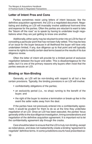 The Mergers & Acquisitions Handbook
A Practical Guide to Negotiated Transactions


Letter of Intent Pros and Cons
      Parties sometimes resist using letters of intent because, like the
definitive acquisition agreement, the LOI is a negotiated document. Nego-
tiating and drafting an LOI will invariably involve additional front-end time
and expense for the parties. Often the parties are reluctant to want to take
the “bloom off the rose” so to speak by having to undertake tough nego-
tiations when they are just getting to know one another.
     Additionally, either party may be reluctant to enter into an LOI for fear of
conceding a particular point that has not been fully vetted. This may be less
of an issue for the buyer because in all likelihood the buyer will have only
undertaken limited, if any, due diligence up to that point and will typically
reserve its rights to modify certain deal terms based on the results of its due
diligence review.
     Often the letter of intent will provide for a limited period of exclusive
negotiation between the buyer and seller. This is disadvantageous for the
seller, but it is one of the primary reasons why buyers often insist that the
parties execute an LOI.

Binding or Non-Binding
     Generally, an LOI will be non-binding with respect to all but a few
certain provisions. Typically, the binding provisions in an LOI will involve:
     • confidentiality obligations of the parties;
     • an exclusivity period (i.e., no shop) running to the benefit of the
       buyer; and
     • the right of the buyer to receive a termination or break-up fee in the
       event the seller walks away from the deal.
     If the parties have not previously entered into a confidentiality agree-
ment, it would be prudent for them to do so at the time they undertake
negotiation of an LOI. Once an LOI has been executed, the parties’ focus
generally shifts to the due diligence investigation, timing considerations and
negotiation of the definitive acquisition agreement. It is important not to let
the confidentiality agreement slip through the cracks.
    Care should be taken to ensure that the LOI is truly non-binding, except
as noted above, and does not inadvertently create a binding “agreement to
negotiate” definitive terms. In some jurisdictions courts have prescribed so-
10
 