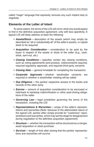 Chapter 2 - Letters of Intent & Term Sheets


called “magic” language that expressly removes any such implicit duty to
negotiate.

Elements of the Letter of Intent
      To some extent, the terms of the LOI will mirror what one would expect
to find in the definitive acquisition agreement, only with less specificity. A
typical LOI will likely address at least the following:
    • Assets/Stock — description of the assets (which may simply be
      described as “all or substantially all” of the seller’s assets), or capital
      stock to be acquired
    • Acquisition Consideration — consideration to be paid by the
      buyer in respect of the assets or stock of the seller (e.g., cash,
      stock, earn-out, etc.)
    • Closing Conditions — specifies certain key closing conditions,
      such as voting agreements (and proxies), votes/consents required,
      required regulatory approvals, and required third party consents
    • Closing Date — general timetable for completing the transaction
    • Corporate Approvals — whether stockholder consents                       are
      required or whether a stockholder meeting will be called
    • Due Diligence — the parties’ respective access to the books and
      records of the other party
    • Escrow — amount of acquisition consideration to be escrowed or
      held-back to backstop indemnification or other post-closing obliga-
      tions of the seller
    • Governing Law — legal jurisdiction governing the terms of the
      transaction, including the LOI
    • Representations & Warranties — scope of the seller’s represen-
      tations and warranties (Note: because of the abbreviated nature of
      the typical LOI, parties often simply provide for “customary” repre-
      sentations and warranties, which may set the stage for disagreement
      during negotiation of the definitive acquisition agreement)
    • Structure — whether the transaction will be structured as a merger,
      asset acquisition or stock purchase
    • Survival — length of time after closing that the parties’ representa-
      tions and warranties will survive
                                                                                11
 