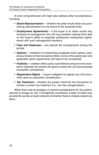 The Mergers & Acquisitions Handbook
A Practical Guide to Negotiated Transactions


     A more comprehensive LOI might also address other considerations,
including:
     • Board Representation — whether the seller would retain any post-
       closing representation on the board of the acquired entity
     • Employment Agreements — if the buyer is to retain certain key
       members of management, the LOI may condition closing of the deal
       on the buyer’s ability to negotiate satisfactory employment agree-
       ments with such management members
     • Fees and Expenses — any special fee arrangements among the
       parties
     • Options — treatment of outstanding employee stock options upon
       consummation of the transaction (Note: terms of the option plan and
       applicable option agreements will need to be considered)
     • Publicity — whether either party is permitted to announce the trans-
       action (typically the parties will agree to keep the LOI and proposed
       transaction confidential)
     • Registration Rights — buyer’s obligation to register any of its secu-
       rities used as acquisition consideration
     • Tax Treatment — whether the parties intend for the transaction to
       receive a certain tax treatment (i.e., tax free reorganization)
    While there may be strategic or tactical considerations for the parties’
decision to forego an LOI, if thoughtfully considered, a letter of intent may
provide the parties an early indicator of whether there is indeed a deal to be
done.




12
 