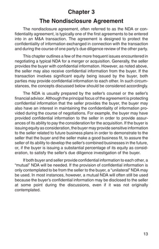 Chapter 3
               The Nondisclosure Agreement
     The nondisclosure agreement, often referred to as the NDA or con-
fidentiality agreement, is typically one of the first agreements to be entered
into in an M&A transaction. The agreement is designed to protect the
confidentiality of information exchanged in connection with the transaction
and during the course of one party’s due diligence review of the other party.
     This chapter outlines a few of the more frequent issues encountered in
negotiating a typical NDA for a merger or acquisition. Generally, the seller
provides the buyer with confidential information. However, as noted above,
the seller may also receive confidential information from the buyer. If the
transaction involves significant equity being issued by the buyer, both
parties may provide confidential information to each other. In such circum-
stances, the concepts discussed below should be considered accordingly.
      The NDA is usually prepared by the seller’s counsel or the seller’s
financial advisor. Although the principal focus of the agreement is protecting
confidential information that the seller provides the buyer, the buyer may
also have an interest in maintaining the confidentiality of information pro-
vided during the course of negotiations. For example, the buyer may have
provided confidential information to the seller in order to provide assur-
ances of its ability to pay the consideration for the acquisition. If the buyer is
issuing equity as consideration, the buyer may provide sensitive information
to the seller related to future business plans in order to demonstrate to the
seller that the buyer and the seller make a good business fit, to assure the
seller of its ability to develop the seller’s combined businesses in the future,
or, if the buyer is issuing a substantial percentage of its equity as consid-
eration, to satisfy the seller’s due diligence investigation of the buyer.
     If both buyer and seller provide confidential information to each other, a
“mutual” NDA will be needed. If the provision of confidential information is
only contemplated to be from the seller to the buyer, a “unilateral” NDA may
be used. In most instances, however, a mutual NDA will often still be used
because the buyer’s confidential information may be disclosed to the seller
at some point during the discussions, even if it was not originally
contemplated.




                                                                               13
 