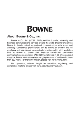 O
About Bowne & Co., Inc.
     Bowne & Co., Inc. (NYSE: BNE) provides financial, marketing and
business communications services around the world. Dealmakers rely on
Bowne to handle critical transactional communications with speed and
accuracy. Compliance professionals turn to Bowne to prepare and file
regulatory and shareholder communications online and in print. Marketers
look to Bowne to create and distribute customized, one-to-one
communications on demand. With 3,200 employees in 60 offices around
the globe, Bowne has met the ever-changing demands of its clients for more
than 230 years. For more information, please visit www.bowne.com.
   For up-to-date, relevant insight on securities, regulatory, and
compliance matters, please visit www.SecuritiesConnect.com.
 