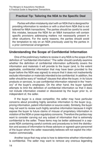The Mergers & Acquisitions Handbook
A Practical Guide to Negotiated Transactions


        Practical Tip: Tailoring the NDA to the Specific Deal

           Parties will often mistakenly start with an NDA that is designed for
     providing information to vendors or with a short-form NDA that is not
     tailored for M&A transactions. The parties should be careful to avoid
     this mistake, because the NDA for an M&A transaction will contain
     specific provisions addressing matters not necessarily present in
     other situations. For the same reasons, the parties should avoid
     the temptation to rely on an NDA previously used by the parties in
     a prior commercial arrangement.

Understanding the Scope of Confidential Information
     One of the preliminary matters to review in any NDA is the scope of the
definition of “confidential information.” The seller should carefully examine
whether the definition of confidential information sufficiently covers the
information and materials it will provide to the buyer (and, to the extent
applicable, confidential information that may have been provided to the
buyer before the NDA was signed) to ensure that it does not inadvertently
exclude information or materials intended to be confidential. In addition, the
seller should be wary of “residual” clauses that allow the buyer, in its future
products or services, to use confidential information retained in the “mem-
ory” of the buyer’s employees. On the other hand, the buyer typically
attempts to limit the definition of confidential information so that it does
not include information created or discovered by the buyer prior to, or
independent of, the seller.
     If the buyer is a close competitor, the seller may have particular
concerns about providing highly sensitive information to the buyer (e.g.,
pricing information, patent information or source code). Similarly, the buyer
may not want to review such highly sensitive information because it might
expose the buyer to future claims of misuse of proprietary information in
violation of the NDA or pose regulatory concerns. Therefore the parties may
want to consider carving out any subset of information that is extremely
confidential to the seller. These items may be better addressed in a sep-
arate NDA containing careful controls and procedures to limit the distribu-
tion and access of information to those advisors or agreed-upon personnel
of the buyer whom the seller reasonably believes will not exploit the infor-
mation commercially.
     Another issue that may arise is how to determine whether information
is confidential. The seller may want to remove any onerous legending
14
 