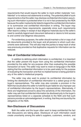 Chapter 3 - The Nondisclosure Agreement


requirements that would require the seller to mark written materials “con-
fidential” or to reduce oral statements to writing. The potential pitfall of such
requirements is that the seller may disclose confidential information assum-
ing such information is protected when it is not in fact protected by the NDA
because the seller inadvertently failed to legend the confidential information
or to summarize oral confidential information in writing. The buyer may
agree to waive these requirements, especially since such requirements
often lead to a delay in receipt of due diligence materials due to the seller’s
need to carefully legend each document delivered or desire to limit access
to and control oral diligence discussions.
     For evidentiary purposes, the seller should maintain a list or copy of all
the documents provided to the buyer and all persons to whom such doc-
uments were delivered. This will also help the parties to keep track of what
was previously provided so that duplicative requests for information can be
reduced.

Use of Confidential Information
     In addition to defining which information is confidential, it is important
that the seller prevent the buyer from using the confidential information
provided by the seller for any purpose other than evaluating the possible
transaction at hand. The seller may want to insist on language in the NDA
stating that the confidential information is to be used solely for the purpose
of evaluating the transaction and that no implied license is being granted to
any of the seller’s intellectual property.
      The seller may also want to protect its confidential information by
limiting the distribution of confidential information to a select group of the
buyer’s representatives. The seller may also consider a provision in the
NDA that would allow the seller to hold the buyer liable for any improper use
of confidential information by the buyer’s representatives. Alternatively, if
there are heightened concerns about the sensitivity of the information, the
seller may ask that confidential information be disclosed only to the buyer’s
representatives listed on a separate schedule to the NDA and that such
persons provide an acknowledgement, in writing, that they are bound by the
obligations of the NDA.

Non-Disclosure of Discussions
     Both the seller and the buyer often want to keep confidential the fact
that discussions are taking place. Disclosure of such information could
create uncertainty among the seller’s suppliers, customers, vendors, and
                                                                               15
 