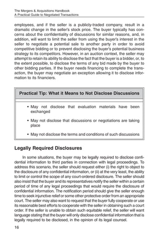 The Mergers & Acquisitions Handbook
A Practical Guide to Negotiated Transactions


employees, and if the seller is a publicly-traded company, result in a
dramatic change in the seller’s stock price. The buyer typically has con-
cerns about the confidentiality of discussions for similar reasons, and, in
addition, will want to limit the seller from using the buyer’s interest in the
seller to negotiate a potential sale to another party in order to avoid
competitive bidding or to prevent disclosing the buyer’s potential business
strategy to its competitors. However, in an auction context, the seller may
attempt to retain its ability to disclose the fact that the buyer is a bidder, or, to
the extent possible, to disclose the terms of any bid made by the buyer to
other bidding parties. If the buyer needs financing to complete the trans-
action, the buyer may negotiate an exception allowing it to disclose infor-
mation to its financiers.


     Practical Tip: What it Means to Not Disclose Discussions


        • May not disclose that evaluation materials have been
          exchanged

        • May not disclose that discussions or negotiations are taking
          place

        • May not disclose the terms and conditions of such discussions


Legally Required Disclosures
      In some situations, the buyer may be legally required to disclose confi-
dential information to third parties in connection with legal proceedings. To
address this scenario, the seller should request either (i) the right to object to
the disclosure of any confidential information, or (ii) at the very least, the ability
to limit or control the scope of any court-ordered disclosure. The seller should
also insist that the buyer and its representatives notify the seller within a certain
period of time of any legal proceedings that would require the disclosure of
confidential information. The notification period should give the seller enough
time to seek injunctive relief or some other protective order from an appropriate
court. The seller may also want to request that the buyer fully cooperate or use
its reasonable best efforts to cooperate with the seller in obtaining such a court
order. If the seller is unable to obtain such equitable relief, the seller will want
language stating that the buyer will only disclose confidential information that is
legally required to be disclosed, in the opinion of its legal counsel.
16
 