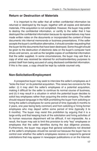 Chapter 3 - The Nondisclosure Agreement


Return or Destruction of Materials
      It is important to the seller that all written confidential information be
returned or destroyed by the buyer, together with all copies and derivative
materials, if the acquisition is not completed. However, the buyer may prefer
to destroy the confidential information, or certify to the seller that it has
destroyed the confidential information because its representatives may have
made written notes on the documents or incorporated the content of those
documents into internal memoranda or business presentations. If the seller
accepts the buyer’s certification alternative, it should consider requesting that
the buyer list the documents that have been destroyed. Some thought should
be given to the destruction of electronic data on the buyer’s computer hard
drives and servers, as well as the tangible copies of confidential information
that the seller supplied. In some circumstances, the buyer may ask that a
copy of what was received be retained for archival/evidentiary purposes to
protect itself from being accused of using disclosed confidential information.
If this is the case, a copy should be kept by outside counsel only.


Non-Solicitation/Employment
     A prospective buyer may seek to interview the seller’s employees as it
“kicks the tires” on its potential acquisition. This raises two concerns for the
seller: (i) it may alert the seller’s employees of a potential acquisition,
making it difficult for the seller to continue its normal course of business,
and (ii) it may result in a situation in which the potential buyer decides to
solicit key employees rather than acquiring the entire company. The seller
should request language in the NDA prohibiting the buyer from soliciting or
hiring the seller’s employees for some period of time (typically 6 months to
2 years, one year being fairly common) and from soliciting or hiring former
employees who may depart within some period of time (typically 3 to
6 months). The buyer may resist this prohibition by arguing that it is a
large entity and that keeping track of the solicitation and hiring activities of
its human resources department will be difficult, if not impossible. As a
result, the buyer may ask to limit this provision to only “key” employees or
employees that the seller identifies during the due diligence process.
Furthermore, the buyer may argue that general solicitations not directed
at the seller’s employees should be carved out because the buyer has no
control over whether the seller’s employees receive or respond to general
solicitations that may appear in newspaper publications or on the Internet.
                                                                               17
 