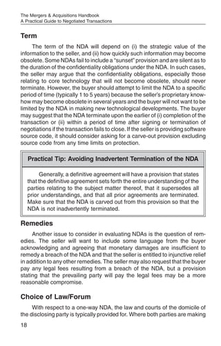 The Mergers & Acquisitions Handbook
A Practical Guide to Negotiated Transactions


Term
     The term of the NDA will depend on (i) the strategic value of the
information to the seller, and (ii) how quickly such information may become
obsolete. Some NDAs fail to include a “sunset” provision and are silent as to
the duration of the confidentiality obligations under the NDA. In such cases,
the seller may argue that the confidentiality obligations, especially those
relating to core technology that will not become obsolete, should never
terminate. However, the buyer should attempt to limit the NDA to a specific
period of time (typically 1 to 5 years) because the seller’s proprietary know-
how may become obsolete in several years and the buyer will not want to be
limited by the NDA in making new technological developments. The buyer
may suggest that the NDA terminate upon the earlier of (i) completion of the
transaction or (ii) within a period of time after signing or termination of
negotiations if the transaction fails to close. If the seller is providing software
source code, it should consider asking for a carve-out provision excluding
source code from any time limits on protection.

     Practical Tip: Avoiding Inadvertent Termination of the NDA

          Generally, a definitive agreement will have a provision that states
     that the definitive agreement sets forth the entire understanding of the
     parties relating to the subject matter thereof, that it supersedes all
     prior understandings, and that all prior agreements are terminated.
     Make sure that the NDA is carved out from this provision so that the
     NDA is not inadvertently terminated.

Remedies
     Another issue to consider in evaluating NDAs is the question of rem-
edies. The seller will want to include some language from the buyer
acknowledging and agreeing that monetary damages are insufficient to
remedy a breach of the NDA and that the seller is entitled to injunctive relief
in addition to any other remedies. The seller may also request that the buyer
pay any legal fees resulting from a breach of the NDA, but a provision
stating that the prevailing party will pay the legal fees may be a more
reasonable compromise.

Choice of Law/Forum
     With respect to a one-way NDA, the law and courts of the domicile of
the disclosing party is typically provided for. Where both parties are making
18
 