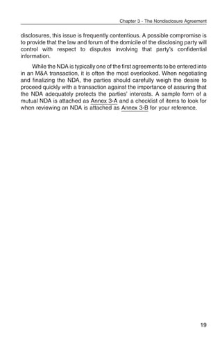 Chapter 3 - The Nondisclosure Agreement


disclosures, this issue is frequently contentious. A possible compromise is
to provide that the law and forum of the domicile of the disclosing party will
control with respect to disputes involving that party’s confidential
information.
     While the NDA is typically one of the first agreements to be entered into
in an M&A transaction, it is often the most overlooked. When negotiating
and finalizing the NDA, the parties should carefully weigh the desire to
proceed quickly with a transaction against the importance of assuring that
the NDA adequately protects the parties’ interests. A sample form of a
mutual NDA is attached as Annex 3-A and a checklist of items to look for
when reviewing an NDA is attached as Annex 3-B for your reference.




                                                                             19
 