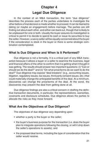 Chapter 4
                        Legal Due Diligence
      In the context of an M&A transaction, the term “due diligence”
describes the process each of the parties undertakes to investigate the
other before a final decision is made whether to proceed. It can be likened to
dating (or maybe an engagement) before marriage. The parties are still
finding out about each other, and either can back out, though that is likely to
be unpleasant for one or both. Usually the buyer assures its investigation is
critical to permit it to decide to spend its cash or issue its securities to buy
the seller. However, a savvy seller will be equally concerned about the buyer
if the consideration is stock in the buyer or there is some strategic com-
bination contemplated.


What Is Due Diligence and When Is It Performed?
      Due diligence is not a formality. It is a critical part of any M&A trans-
action because it allows a buyer or a seller to examine the business, legal
and financial affairs of the other to confirm that it is getting what it thought it
was getting. The results should answer two important questions: (i) “Can or
should we do the deal?” and (ii) “On what price/terms do we want to do the
deal?” Due diligence may expose “deal breakers” (e.g., accounting issues,
litigation, regulatory issues, tax issues, third party consent issues, etc.) that
could materially change the anticipated benefits of the deal. At a minimum,
discoveries can change the price/terms of the deal. At the worst, the
discoveries may prevent the deal from getting done at all.

      Due diligence findings are also a critical concern in drafting the defin-
itive transaction documents, in particular, the representations, warranties,
covenants and disclosure schedules. Due diligence allows the parties to
allocate the risks as they move forward.


What Are the Objectives of Due Diligence?
     The objectives of due diligence vary depending upon:

     • whether a party is the buyer or the seller;

     • the buyer’s business purpose for the transaction (i.e. does the buyer
       plan to integrate operations following the closing, or will it strip down
       the seller’s operations to assets); and

     • the proposed deal terms, including the type of consideration that the
       seller would receive.
                                                                                21
 