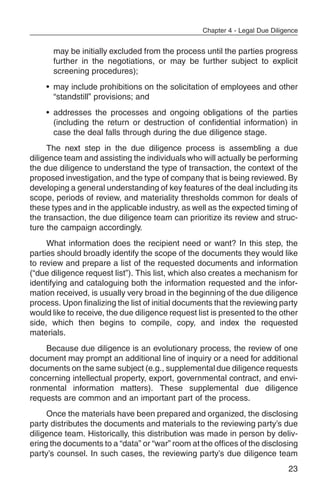 Chapter 4 - Legal Due Diligence


      may be initially excluded from the process until the parties progress
      further in the negotiations, or may be further subject to explicit
      screening procedures);
    • may include prohibitions on the solicitation of employees and other
      “standstill” provisions; and
    • addresses the processes and ongoing obligations of the parties
      (including the return or destruction of confidential information) in
      case the deal falls through during the due diligence stage.
     The next step in the due diligence process is assembling a due
diligence team and assisting the individuals who will actually be performing
the due diligence to understand the type of transaction, the context of the
proposed investigation, and the type of company that is being reviewed. By
developing a general understanding of key features of the deal including its
scope, periods of review, and materiality thresholds common for deals of
these types and in the applicable industry, as well as the expected timing of
the transaction, the due diligence team can prioritize its review and struc-
ture the campaign accordingly.
     What information does the recipient need or want? In this step, the
parties should broadly identify the scope of the documents they would like
to review and prepare a list of the requested documents and information
(“due diligence request list”). This list, which also creates a mechanism for
identifying and cataloguing both the information requested and the infor-
mation received, is usually very broad in the beginning of the due diligence
process. Upon finalizing the list of initial documents that the reviewing party
would like to receive, the due diligence request list is presented to the other
side, which then begins to compile, copy, and index the requested
materials.
    Because due diligence is an evolutionary process, the review of one
document may prompt an additional line of inquiry or a need for additional
documents on the same subject (e.g., supplemental due diligence requests
concerning intellectual property, export, governmental contract, and envi-
ronmental information matters). These supplemental due diligence
requests are common and an important part of the process.
     Once the materials have been prepared and organized, the disclosing
party distributes the documents and materials to the reviewing party’s due
diligence team. Historically, this distribution was made in person by deliv-
ering the documents to a “data” or “war” room at the offices of the disclosing
party’s counsel. In such cases, the reviewing party’s due diligence team
                                                                             23
 