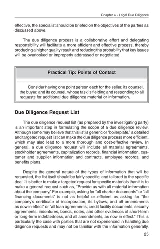 Chapter 4 - Legal Due Diligence


effective, the specialist should be briefed on the objectives of the parties as
discussed above.

      The due diligence process is a collaborative effort and delegating
responsibility will facilitate a more efficient and effective process, thereby
producing a higher quality result and reducing the probability that key issues
will be overlooked or improperly addressed or negotiated.



                    Practical Tip: Points of Contact


        Consider having one point person each for the seller, its counsel,
   the buyer, and its counsel, whose task is fielding and responding to all
   requests for additional due diligence material or information.


Due Diligence Request List
     The due diligence request list (as prepared by the investigating party)
is an important step in formulating the scope of a due diligence review.
Although some may believe that this list is generic or “boilerplate,” a detailed
and targeted request list can make the due diligence process more efficient,
which may also lead to a more thorough and cost-effective review. In
general, a due diligence request will include all material agreements,
stockholder agreements, capitalization records, financial information, cus-
tomer and supplier information and contracts, employee records, and
benefits plans.

     Despite the general nature of the types of information that will be
requested, the list itself should be fairly specific, and tailored to the specific
deal. It is better to make a targeted request for specific materials than it is to
make a general request such as, “Provide us with all material information
about the company.” For example, asking for “all charter documents” or “all
financing documents” is not as helpful or efficient as asking for “the
company’s certificate of incorporation, its bylaws, and all amendments
as now in effect” or “all loan agreements, credit facility documents, security
agreements, indentures, bonds, notes, and other evidences of short-term
or long-term indebtedness, and all amendments, as now in effect.” This is
particularly the case with parties that are not experienced in handling due
diligence requests and may not be familiar with the information generally.
                                                                               25
 