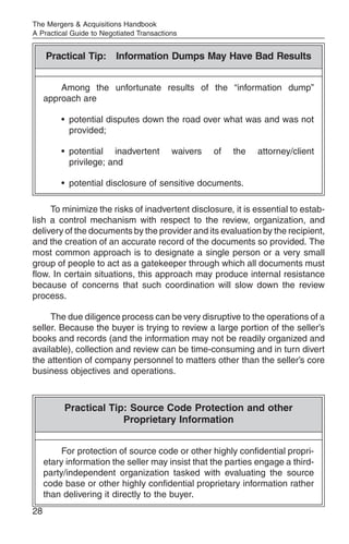The Mergers & Acquisitions Handbook
A Practical Guide to Negotiated Transactions


     Practical Tip: Information Dumps May Have Bad Results


         Among the unfortunate results of the “information dump”
     approach are

         • potential disputes down the road over what was and was not
           provided;

         • potential inadvertent          waivers   of   the   attorney/client
           privilege; and

         • potential disclosure of sensitive documents.

     To minimize the risks of inadvertent disclosure, it is essential to estab-
lish a control mechanism with respect to the review, organization, and
delivery of the documents by the provider and its evaluation by the recipient,
and the creation of an accurate record of the documents so provided. The
most common approach is to designate a single person or a very small
group of people to act as a gatekeeper through which all documents must
flow. In certain situations, this approach may produce internal resistance
because of concerns that such coordination will slow down the review
process.

     The due diligence process can be very disruptive to the operations of a
seller. Because the buyer is trying to review a large portion of the seller’s
books and records (and the information may not be readily organized and
available), collection and review can be time-consuming and in turn divert
the attention of company personnel to matters other than the seller’s core
business objectives and operations.



          Practical Tip: Source Code Protection and other
                       Proprietary Information


          For protection of source code or other highly confidential propri-
     etary information the seller may insist that the parties engage a third-
     party/independent organization tasked with evaluating the source
     code base or other highly confidential proprietary information rather
     than delivering it directly to the buyer.
28
 