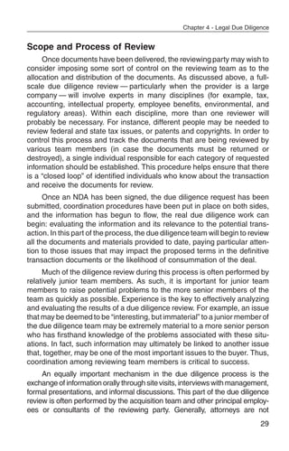 Chapter 4 - Legal Due Diligence


Scope and Process of Review
     Once documents have been delivered, the reviewing party may wish to
consider imposing some sort of control on the reviewing team as to the
allocation and distribution of the documents. As discussed above, a full-
scale due diligence review — particularly when the provider is a large
company — will involve experts in many disciplines (for example, tax,
accounting, intellectual property, employee benefits, environmental, and
regulatory areas). Within each discipline, more than one reviewer will
probably be necessary. For instance, different people may be needed to
review federal and state tax issues, or patents and copyrights. In order to
control this process and track the documents that are being reviewed by
various team members (in case the documents must be returned or
destroyed), a single individual responsible for each category of requested
information should be established. This procedure helps ensure that there
is a “closed loop” of identified individuals who know about the transaction
and receive the documents for review.
      Once an NDA has been signed, the due diligence request has been
submitted, coordination procedures have been put in place on both sides,
and the information has begun to flow, the real due diligence work can
begin: evaluating the information and its relevance to the potential trans-
action. In this part of the process, the due diligence team will begin to review
all the documents and materials provided to date, paying particular atten-
tion to those issues that may impact the proposed terms in the definitive
transaction documents or the likelihood of consummation of the deal.
     Much of the diligence review during this process is often performed by
relatively junior team members. As such, it is important for junior team
members to raise potential problems to the more senior members of the
team as quickly as possible. Experience is the key to effectively analyzing
and evaluating the results of a due diligence review. For example, an issue
that may be deemed to be “interesting, but immaterial” to a junior member of
the due diligence team may be extremely material to a more senior person
who has firsthand knowledge of the problems associated with these situ-
ations. In fact, such information may ultimately be linked to another issue
that, together, may be one of the most important issues to the buyer. Thus,
coordination among reviewing team members is critical to success.
     An equally important mechanism in the due diligence process is the
exchange of information orally through site visits, interviews with management,
formal presentations, and informal discussions. This part of the due diligence
review is often performed by the acquisition team and other principal employ-
ees or consultants of the reviewing party. Generally, attorneys are not
                                                                              29
 