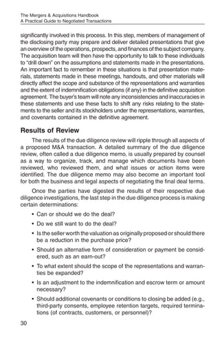 The Mergers & Acquisitions Handbook
A Practical Guide to Negotiated Transactions


significantly involved in this process. In this step, members of management of
the disclosing party may prepare and deliver detailed presentations that give
an overview of the operations, prospects, and finances of the subject company.
The acquisition team will then have the opportunity to talk to these individuals
to “drill down” on the assumptions and statements made in the presentations.
An important fact to remember in these situations is that presentation mate-
rials, statements made in these meetings, handouts, and other materials will
directly affect the scope and substance of the representations and warranties
and the extent of indemnification obligations (if any) in the definitive acquisition
agreement. The buyer’s team will note any inconsistencies and inaccuracies in
these statements and use these facts to shift any risks relating to the state-
ments to the seller and its stockholders under the representations, warranties,
and covenants contained in the definitive agreement.

Results of Review
     The results of the due diligence review will ripple through all aspects of
a proposed M&A transaction. A detailed summary of the due diligence
review, often called a due diligence memo, is usually prepared by counsel
as a way to organize, track, and manage which documents have been
reviewed, who reviewed them, and what issues or action items were
identified. The due diligence memo may also become an important tool
for both the business and legal aspects of negotiating the final deal terms.
     Once the parties have digested the results of their respective due
diligence investigations, the last step in the due diligence process is making
certain determinations:
     • Can or should we do the deal?
     • Do we still want to do the deal?
     • Is the seller worth the valuation as originally proposed or should there
       be a reduction in the purchase price?
     • Should an alternative form of consideration or payment be consid-
       ered, such as an earn-out?
     • To what extent should the scope of the representations and warran-
       ties be expanded?
     • Is an adjustment to the indemnification and escrow term or amount
       necessary?
     • Should additional covenants or conditions to closing be added (e.g.,
       third-party consents, employee retention targets, required termina-
       tions (of contracts, customers, or personnel)?
30
 