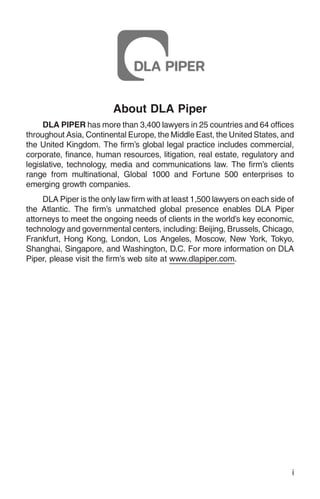 About DLA Piper
     DLA PIPER has more than 3,400 lawyers in 25 countries and 64 offices
throughout Asia, Continental Europe, the Middle East, the United States, and
the United Kingdom. The firm’s global legal practice includes commercial,
corporate, finance, human resources, litigation, real estate, regulatory and
legislative, technology, media and communications law. The firm’s clients
range from multinational, Global 1000 and Fortune 500 enterprises to
emerging growth companies.
     DLA Piper is the only law firm with at least 1,500 lawyers on each side of
the Atlantic. The firm’s unmatched global presence enables DLA Piper
attorneys to meet the ongoing needs of clients in the world’s key economic,
technology and governmental centers, including: Beijing, Brussels, Chicago,
Frankfurt, Hong Kong, London, Los Angeles, Moscow, New York, Tokyo,
Shanghai, Singapore, and Washington, D.C. For more information on DLA
Piper, please visit the firm’s web site at www.dlapiper.com.




                                                                              i
 