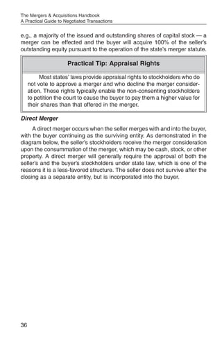 The Mergers & Acquisitions Handbook
A Practical Guide to Negotiated Transactions


e.g., a majority of the issued and outstanding shares of capital stock — a
merger can be effected and the buyer will acquire 100% of the seller’s
outstanding equity pursuant to the operation of the state’s merger statute.

                      Practical Tip: Appraisal Rights

          Most states’ laws provide appraisal rights to stockholders who do
     not vote to approve a merger and who decline the merger consider-
     ation. These rights typically enable the non-consenting stockholders
     to petition the court to cause the buyer to pay them a higher value for
     their shares than that offered in the merger.

Direct Merger
     A direct merger occurs when the seller merges with and into the buyer,
with the buyer continuing as the surviving entity. As demonstrated in the
diagram below, the seller’s stockholders receive the merger consideration
upon the consummation of the merger, which may be cash, stock, or other
property. A direct merger will generally require the approval of both the
seller’s and the buyer’s stockholders under state law, which is one of the
reasons it is a less-favored structure. The seller does not survive after the
closing as a separate entity, but is incorporated into the buyer.




36
 