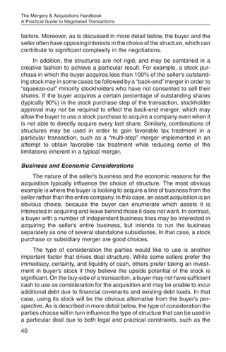 The Mergers & Acquisitions Handbook
A Practical Guide to Negotiated Transactions


factors. Moreover, as is discussed in more detail below, the buyer and the
seller often have opposing interests in the choice of the structure, which can
contribute to significant complexity in the negotiations.
     In addition, the structures are not rigid, and may be combined in a
creative fashion to achieve a particular result. For example, a stock pur-
chase in which the buyer acquires less than 100% of the seller’s outstand-
ing stock may in some cases be followed by a “back-end” merger in order to
“squeeze-out” minority stockholders who have not consented to sell their
shares. If the buyer acquires a certain percentage of outstanding shares
(typically 90%) in the stock purchase step of the transaction, stockholder
approval may not be required to effect the back-end merger, which may
allow the buyer to use a stock purchase to acquire a company even when it
is not able to directly acquire every last share. Similarly, combinations of
structures may be used in order to gain favorable tax treatment in a
particular transaction, such as a “multi-step” merger implemented in an
attempt to obtain favorable tax treatment while reducing some of the
limitations inherent in a typical merger.

Business and Economic Considerations
     The nature of the seller’s business and the economic reasons for the
acquisition typically influence the choice of structure. The most obvious
example is where the buyer is looking to acquire a line of business from the
seller rather than the entire company. In this case, an asset acquisition is an
obvious choice, because the buyer can enumerate which assets it is
interested in acquiring and leave behind those it does not want. In contrast,
a buyer with a number of independent business lines may be interested in
acquiring the seller’s entire business, but intends to run the business
separately as one of several standalone subsidiaries. In that case, a stock
purchase or subsidiary merger are good choices.
     The type of consideration the parties would like to use is another
important factor that drives deal structure. While some sellers prefer the
immediacy, certainty, and liquidity of cash, others prefer taking an invest-
ment in buyer’s stock if they believe the upside potential of the stock is
significant. On the buy-side of a transaction, a buyer may not have sufficient
cash to use as consideration for the acquisition and may be unable to incur
additional debt due to financial covenants and existing debt loads. In that
case, using its stock will be the obvious alternative from the buyer’s per-
spective. As is described in more detail below, the type of consideration the
parties choose will in turn influence the type of structure that can be used in
a particular deal due to both legal and practical constraints, such as the
40
 